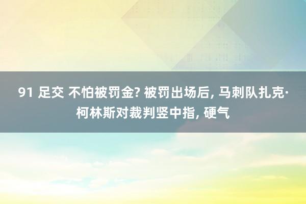 91 足交 不怕被罚金? 被罚出场后， 马刺队扎克·柯林斯对裁判竖中指， 硬气