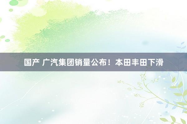 国产 广汽集团销量公布！本田丰田下滑
