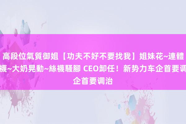 高段位氣質御姐【功夫不好不要找我】姐妹花~連體絲襪~大奶晃動~絲襪騷腳 CEO卸任！新势力车企首要调治