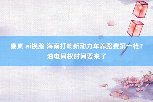 秦岚 ai换脸 海南打响新动力车养路费第一枪？油电同权时间要来了