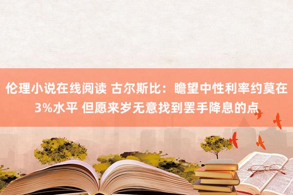 伦理小说在线阅读 古尔斯比：瞻望中性利率约莫在3%水平 但愿来岁无意找到罢手降息的点