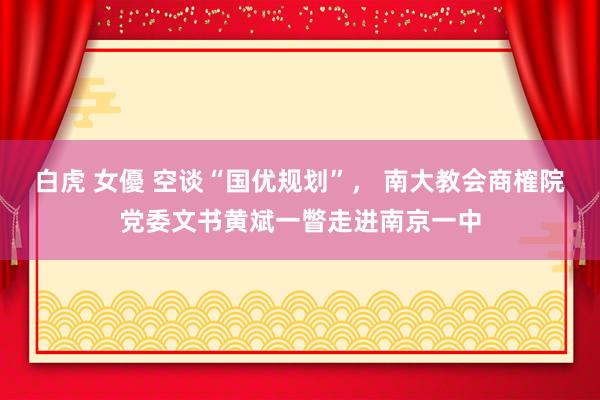 白虎 女優 空谈“国优规划”， 南大教会商榷院党委文书黄斌一瞥走进南京一中