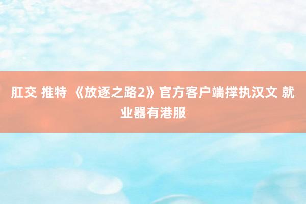 肛交 推特 《放逐之路2》官方客户端撑执汉文 就业器有港服