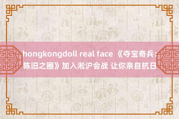 hongkongdoll real face 《夺宝奇兵：陈旧之圈》加入淞沪会战 让你亲自抗日