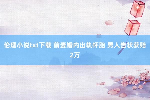 伦理小说txt下载 前妻婚内出轨怀胎 男人告状获赔2万