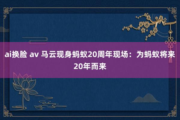 ai换脸 av 马云现身蚂蚁20周年现场：为蚂蚁将来20年而来