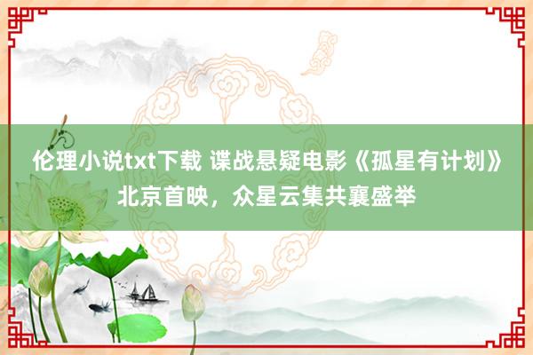 伦理小说txt下载 谍战悬疑电影《孤星有计划》北京首映，众星云集共襄盛举