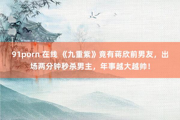91porn 在线 《九重紫》竟有蒋欣前男友，出场两分钟秒杀男主，年事越大越帅！