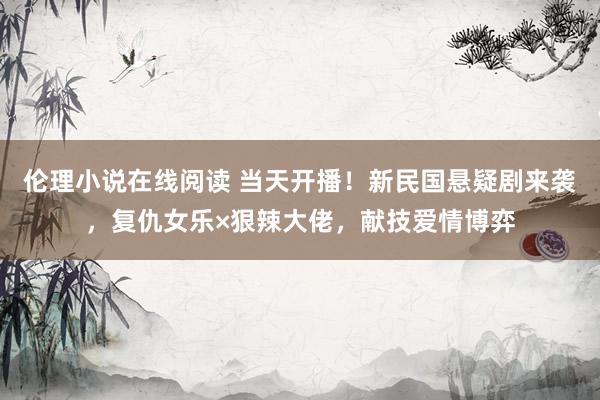 伦理小说在线阅读 当天开播！新民国悬疑剧来袭，复仇女乐×狠辣大佬，献技爱情博弈