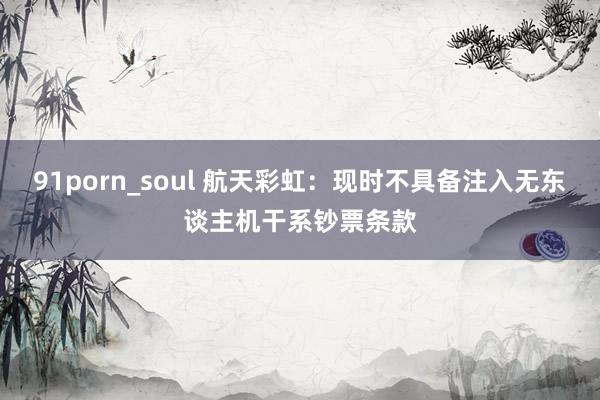 91porn_soul 航天彩虹：现时不具备注入无东谈主机干系钞票条款