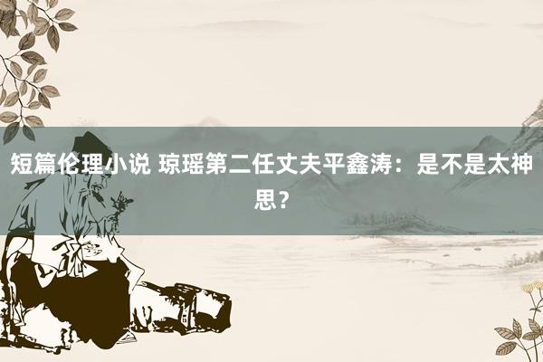 短篇伦理小说 琼瑶第二任丈夫平鑫涛：是不是太神思？