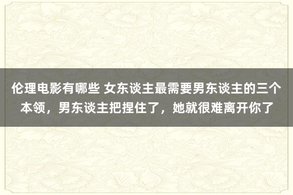 伦理电影有哪些 女东谈主最需要男东谈主的三个本领，男东谈主把捏住了，她就很难离开你了