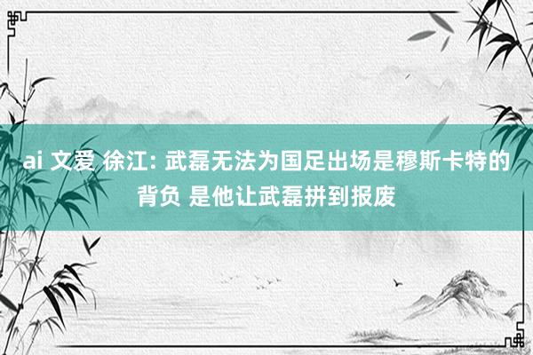 ai 文爱 徐江: 武磊无法为国足出场是穆斯卡特的背负 是他让武磊拼到报废