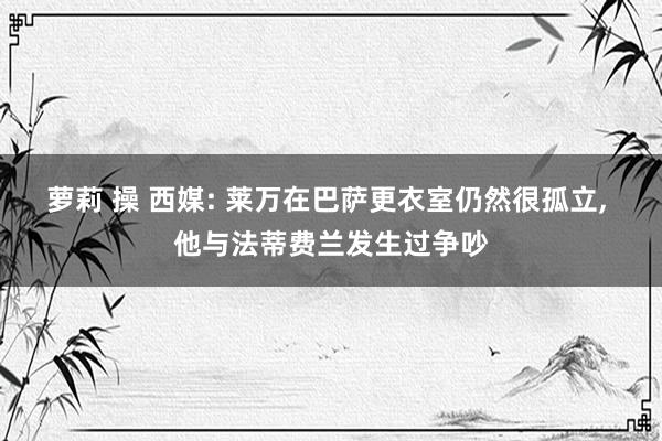 萝莉 操 西媒: 莱万在巴萨更衣室仍然很孤立， 他与法蒂费兰发生过争吵