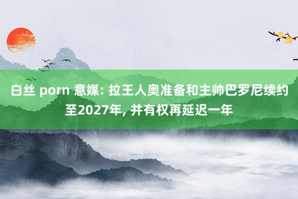 白丝 porn 意媒: 拉王人奥准备和主帅巴罗尼续约至2027年， 并有权再延迟一年