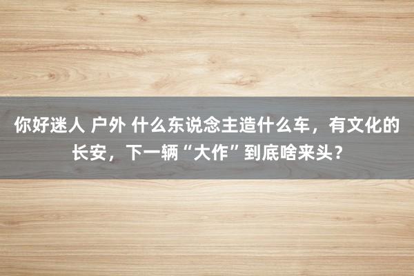 你好迷人 户外 什么东说念主造什么车，有文化的长安，下一辆“大作”到底啥来头？