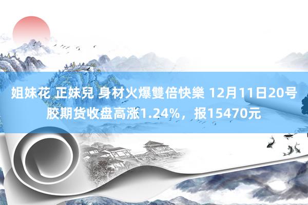 姐妹花 正妹兒 身材火爆雙倍快樂 12月11日20号胶期货收盘高涨1.24%，报15470元