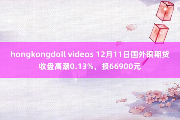 hongkongdoll videos 12月11日国外铜期货收盘高潮0.13%，报66900元