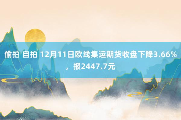 偷拍 自拍 12月11日欧线集运期货收盘下降3.66%，报2447.7元