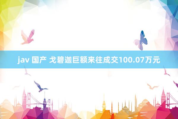 jav 国产 戈碧迦巨额来往成交100.07万元