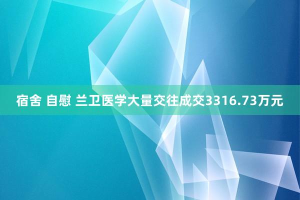 宿舍 自慰 兰卫医学大量交往成交3316.73万元