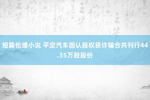 短篇伦理小说 平定汽车因认股权获诈骗合共刊行44.35万股股份