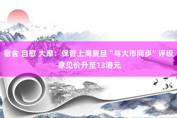 宿舍 自慰 大摩：保管上海复旦“与大市同步”评级 意见价升至13港元