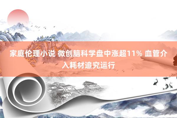 家庭伦理小说 微创脑科学盘中涨超11% 血管介入耗材追究运行