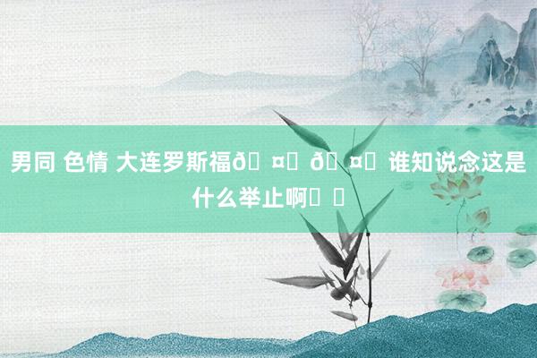 男同 色情 大连罗斯福🤔🤔谁知说念这是什么举止啊⁉️
