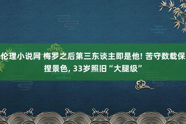 伦理小说网 梅罗之后第三东谈主即是他! 苦守数载保捏景色， 33岁照旧“大腿级”