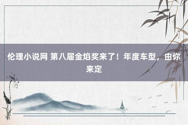 伦理小说网 第八届金焰奖来了！年度车型，由你来定