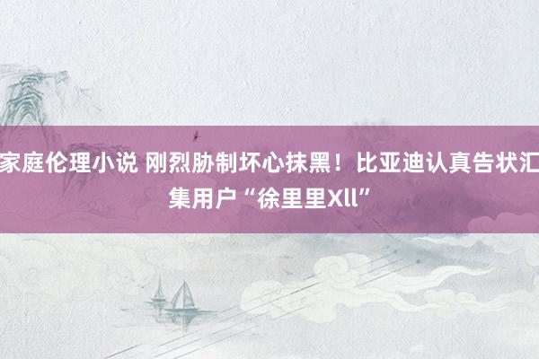 家庭伦理小说 刚烈胁制坏心抹黑！比亚迪认真告状汇集用户“徐里里Xll”