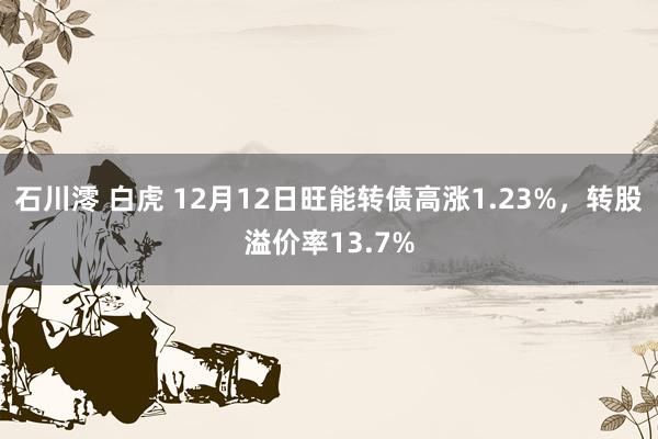 石川澪 白虎 12月12日旺能转债高涨1.23%，转股溢价率13.7%