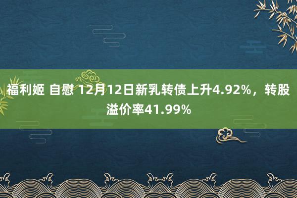 福利姬 自慰 12月12日新乳转债上升4.92%，转股溢价率41.99%