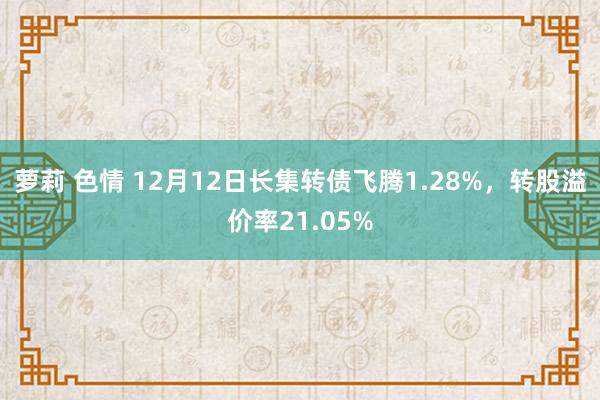 萝莉 色情 12月12日长集转债飞腾1.28%，转股溢价率21.05%