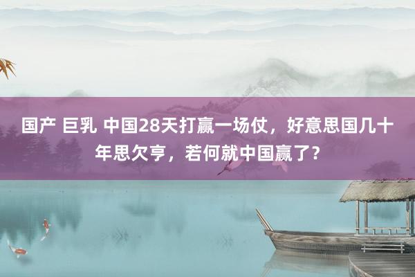 国产 巨乳 中国28天打赢一场仗，好意思国几十年思欠亨，若何就中国赢了？