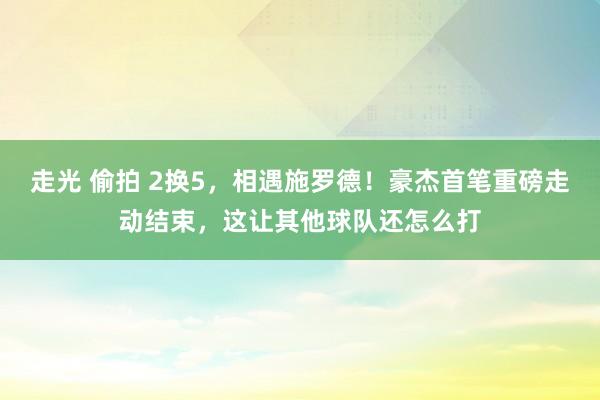 走光 偷拍 2换5，相遇施罗德！豪杰首笔重磅走动结束，这让其他球队还怎么打