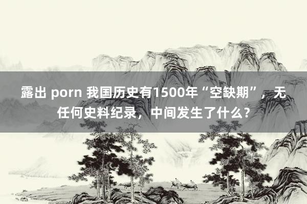 露出 porn 我国历史有1500年“空缺期”，无任何史料纪录，中间发生了什么？