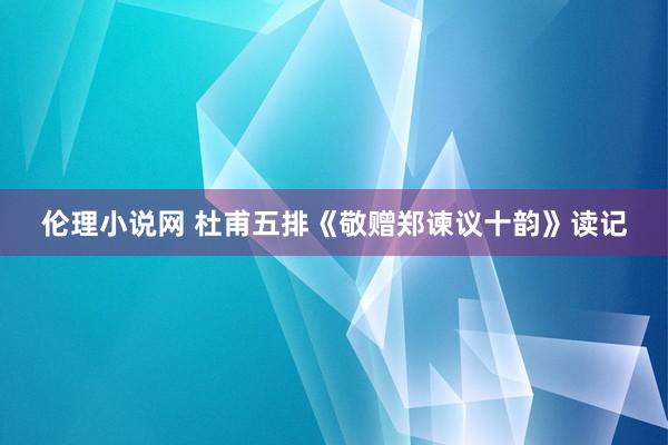 伦理小说网 杜甫五排《敬赠郑谏议十韵》读记