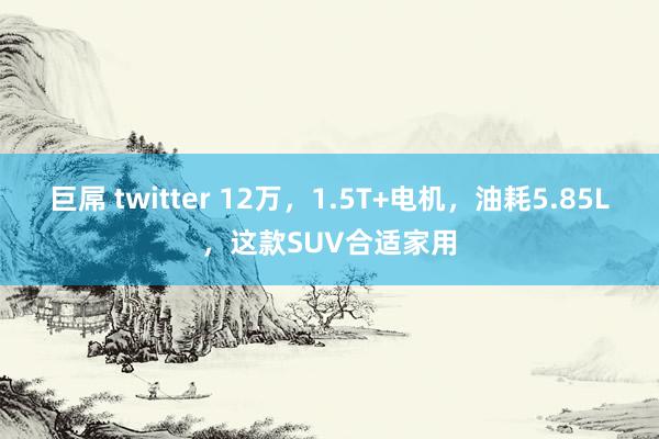 巨屌 twitter 12万，1.5T+电机，油耗5.85L，这款SUV合适家用