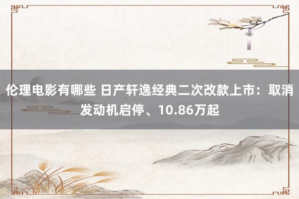 伦理电影有哪些 日产轩逸经典二次改款上市：取消发动机启停、10.86万起