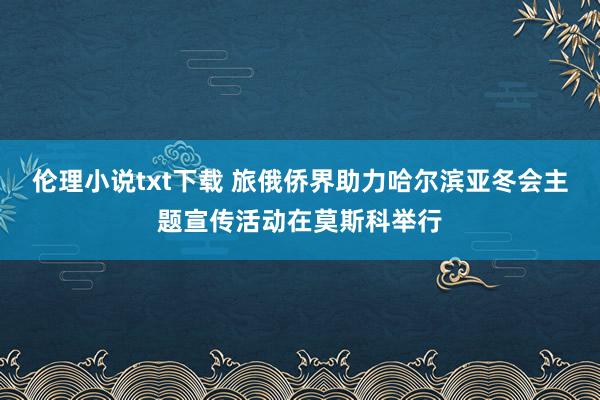 伦理小说txt下载 旅俄侨界助力哈尔滨亚冬会主题宣传活动在莫斯科举行