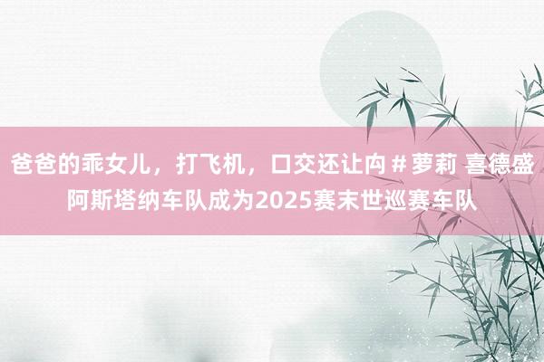 爸爸的乖女儿，打飞机，口交还让禸＃萝莉 喜德盛阿斯塔纳车队成为2025赛末世巡赛车队