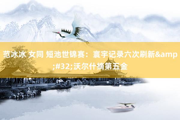 范冰冰 女同 短池世锦赛：寰宇记录六次刷新&#32;沃尔什摘第五金