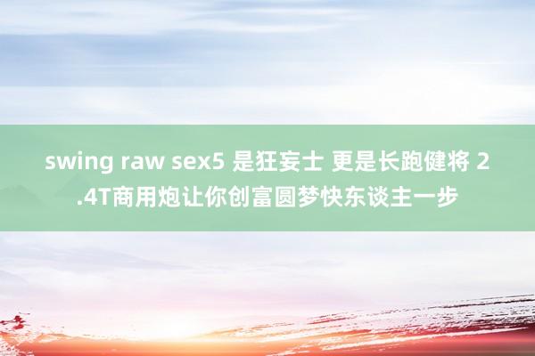 swing raw sex5 是狂妄士 更是长跑健将 2.4T商用炮让你创富圆梦快东谈主一步