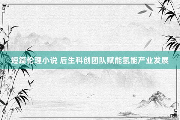 短篇伦理小说 后生科创团队赋能氢能产业发展