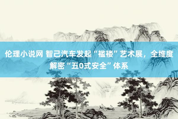 伦理小说网 智己汽车发起“褴褛”艺术展，全维度解密“五0式安全”体系