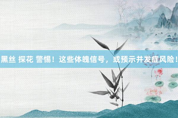 黑丝 探花 警惕！这些体魄信号，或预示并发症风险！