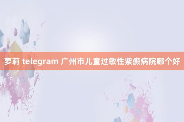 萝莉 telegram 广州市儿童过敏性紫癜病院哪个好