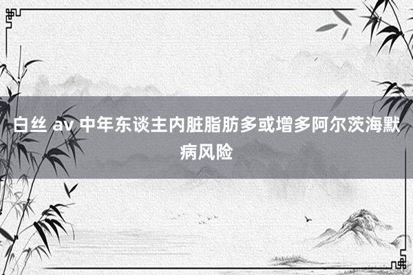 白丝 av 中年东谈主内脏脂肪多或增多阿尔茨海默病风险